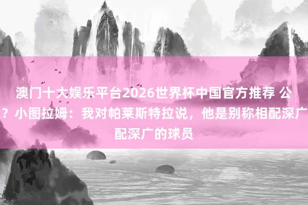 澳门十大娱乐平台2026世界杯中国官方推荐 公开收受?小图拉姆:我对帕莱斯特拉说,他是别称相配深广的球员