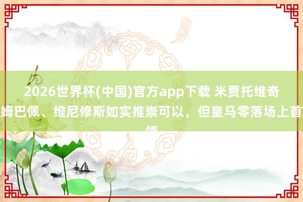 2026世界杯(中国)官方app下载 米贾托维奇：姆巴佩、维尼修斯如实推崇可以，但皇马零落场上首领
