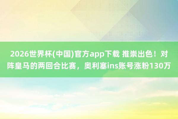 2026世界杯(中国)官方app下载 推崇出色！对阵皇马的两回合比赛，奥利塞ins账号涨粉130万