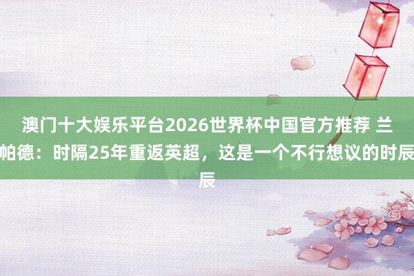 澳门十大娱乐平台2026世界杯中国官方推荐 兰帕德：时隔25年重返英超，这是一个不行想议的时辰