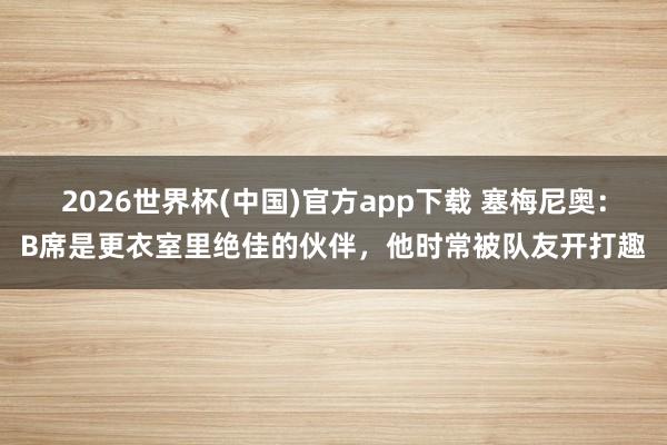 2026世界杯(中国)官方app下载 塞梅尼奥：B席是更衣室里绝佳的伙伴，他时常被队友开打趣