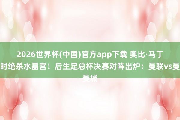 2026世界杯(中国)官方app下载 奥比·马丁加时绝杀水晶宫！后生足总杯决赛对阵出炉：曼联vs曼城