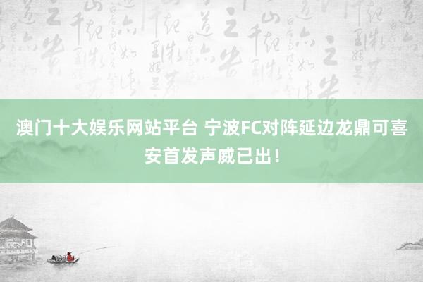 澳门十大娱乐网站平台 宁波FC对阵延边龙鼎可喜安首发声威已出！