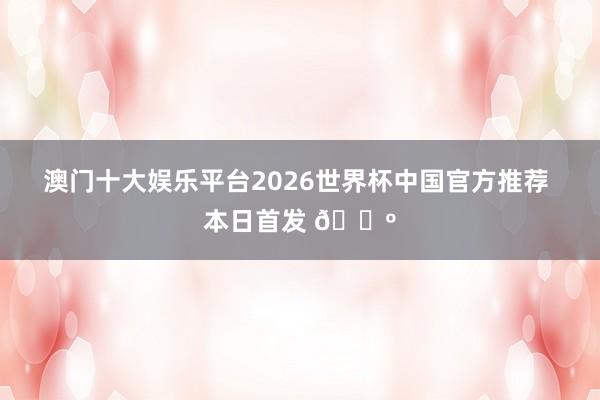 澳门十大娱乐平台2026世界杯中国官方推荐 本日首发 🐺