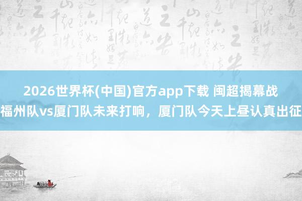 2026世界杯(中国)官方app下载 闽超揭幕战福州队vs厦门队未来打响，厦门队今天上昼认真出征