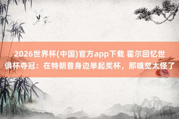 2026世界杯(中国)官方app下载 霍尔回忆世俱杯夺冠：在特朗普身边举起奖杯，那嗅觉太怪了