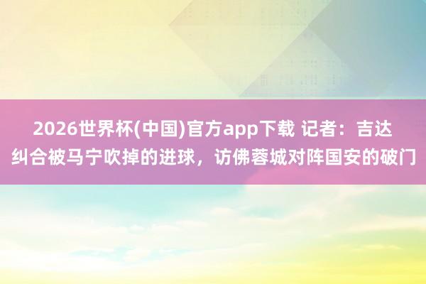 2026世界杯(中国)官方app下载 记者：吉达纠合被马宁吹掉的进球，访佛蓉城对阵国安的破门