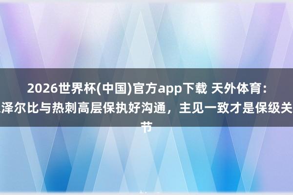 2026世界杯(中国)官方app下载 天外体育：德泽尔比与热刺高层保执好沟通，主见一致才是保级关节
