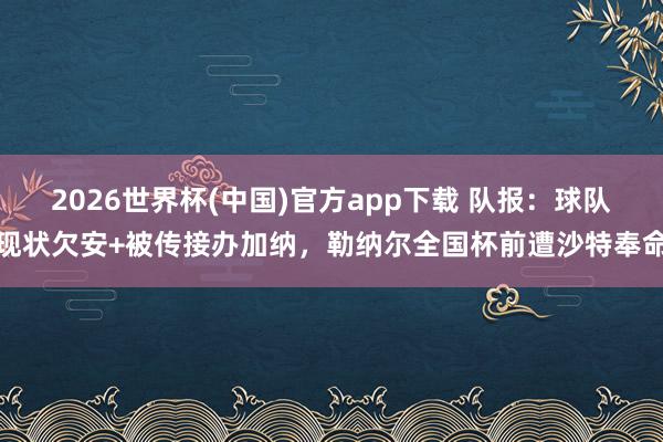 2026世界杯(中国)官方app下载 队报:球队现状欠安+被传接办加纳,勒纳尔全国杯前遭沙特奉命