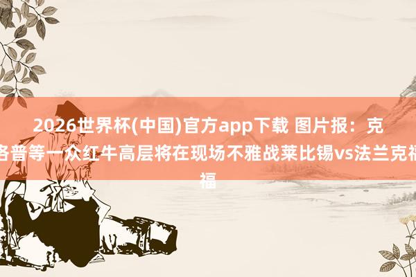 2026世界杯(中国)官方app下载 图片报：克洛普等一众红牛高层将在现场不雅战莱比锡vs法兰克福