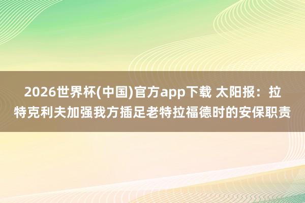 2026世界杯(中国)官方app下载 太阳报：拉特克利夫加强我方插足老特拉福德时的安保职责