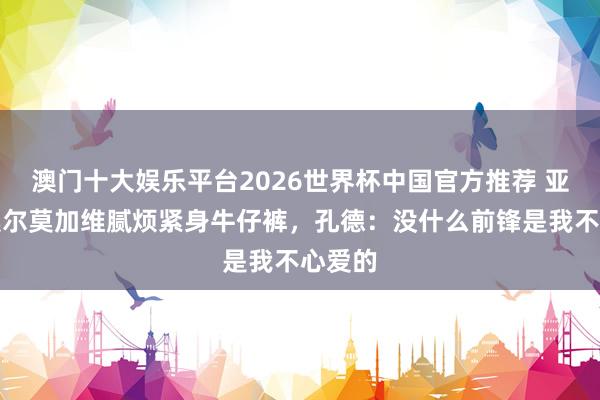 澳门十大娱乐平台2026世界杯中国官方推荐 亚马尔奥尔莫加维腻烦紧身牛仔裤，孔德：没什么前锋是我不心爱的