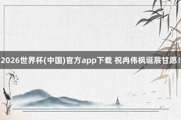 2026世界杯(中国)官方app下载 祝冉伟枫诞辰甘愿！