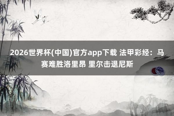 2026世界杯(中国)官方app下载 法甲彩经：马赛难胜洛里昂 里尔击退尼斯