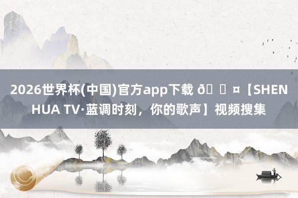 2026世界杯(中国)官方app下载 🎤【SHENHUA TV·蓝调时刻，你的歌声】视频搜集