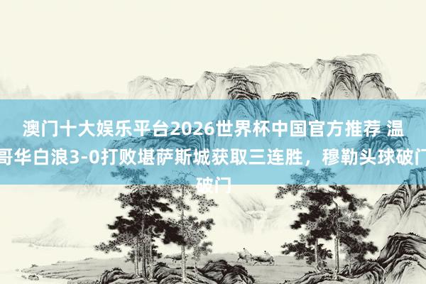 澳门十大娱乐平台2026世界杯中国官方推荐 温哥华白浪3-0打败堪萨斯城获取三连胜，穆勒头球破门