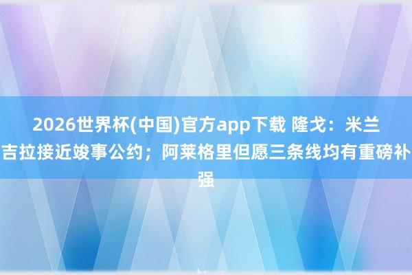 2026世界杯(中国)官方app下载 隆戈：米兰与吉拉接近竣事公约；阿莱格里但愿三条线均有重磅补强