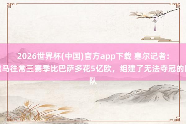 2026世界杯(中国)官方app下载 塞尔记者：皇马往常三赛季比巴萨多花5亿欧，组建了无法夺冠的队