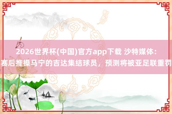 2026世界杯(中国)官方app下载 沙特媒体：赛后推搡马宁的吉达集结球员，预测将被亚足联重罚