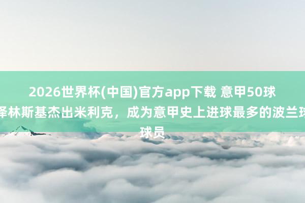 2026世界杯(中国)官方app下载 意甲50球！泽林斯基杰出米利克，成为意甲史上进球最多的波兰球员