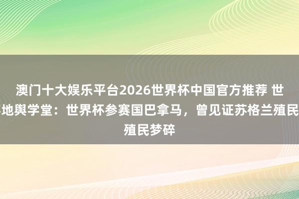 澳门十大娱乐平台2026世界杯中国官方推荐 世界杯地舆学堂：世界杯参赛国巴拿马，曾见证苏格兰殖民梦碎