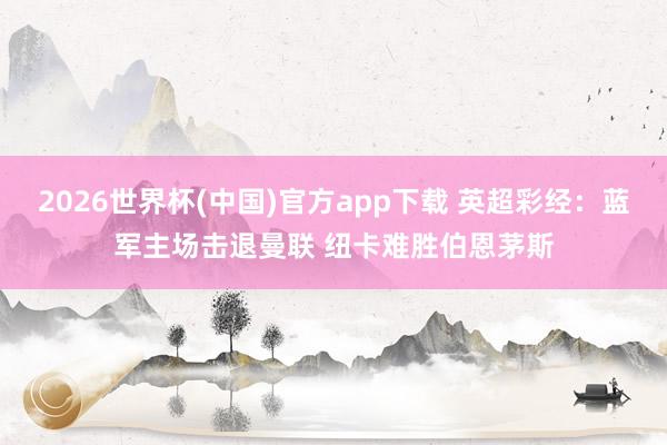 2026世界杯(中国)官方app下载 英超彩经：蓝军主场击退曼联 纽卡难胜伯恩茅斯