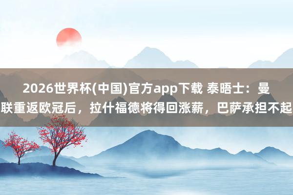 2026世界杯(中国)官方app下载 泰晤士：曼联重返欧冠后，拉什福德将得回涨薪，巴萨承担不起