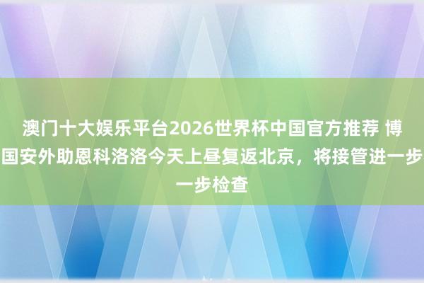 澳门十大娱乐平台2026世界杯中国官方推荐 博主:国安外助恩科洛洛今天上昼复返北京,将接管进一步检查