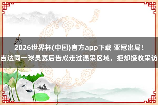 2026世界杯(中国)官方app下载 亚冠出局！吉达同一球员赛后告成走过混采区域，拒却接收采访