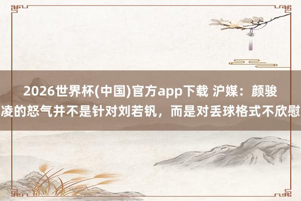 2026世界杯(中国)官方app下载 沪媒：颜骏凌的怒气并不是针对刘若钒，而是对丢球格式不欣慰