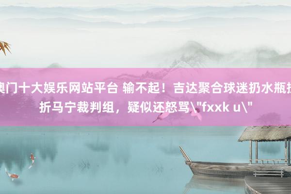 澳门十大娱乐网站平台 输不起！吉达聚合球迷扔水瓶挫折马宁裁判组，疑似还怒骂