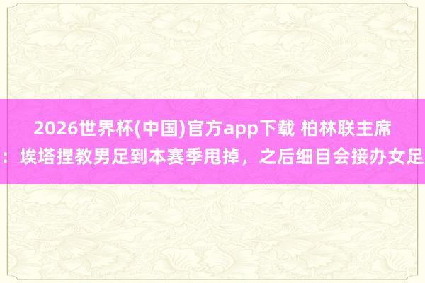 2026世界杯(中国)官方app下载 柏林联主席：埃塔捏教男足到本赛季甩掉，之后细目会接办女足