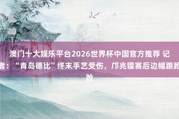 澳门十大娱乐平台2026世界杯中国官方推荐 记者：“青岛德比”终末手艺受伤，邝兆镭赛后边幅踉跄