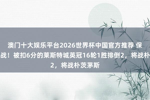 澳门十大娱乐平台2026世界杯中国官方推荐 保级要津战！被扣6分的莱斯特城英冠16轮1胜排倒2，将战朴茨茅斯