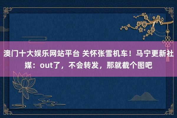 澳门十大娱乐网站平台 关怀张雪机车！马宁更新社媒：out了，不会转发，那就截个图吧
