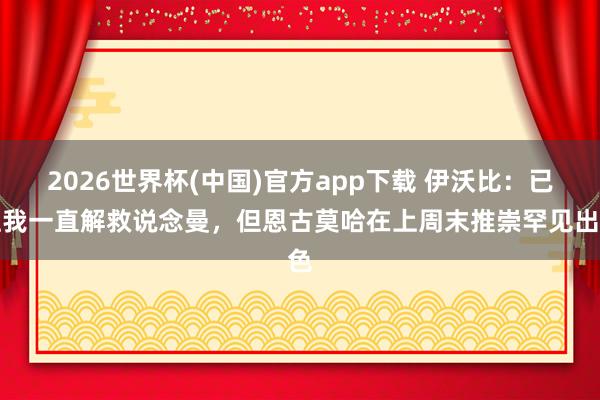 2026世界杯(中国)官方app下载 伊沃比:已往我一直解救说念曼,但恩古莫哈在上周末推崇罕见出色