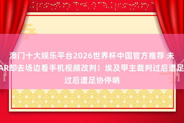 澳门十大娱乐平台2026世界杯中国官方推荐 未启用VAR却去场边看手机视频改判！埃及甲主裁判过后遭足协停哨