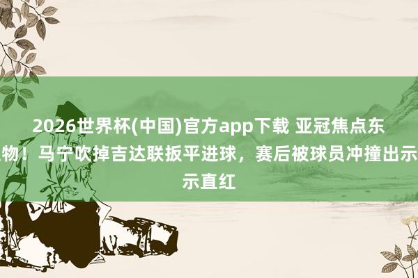 2026世界杯(中国)官方app下载 亚冠焦点东谈主物！马宁吹掉吉达联扳平进球，赛后被球员冲撞出示直红