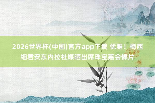 2026世界杯(中国)官方app下载 优雅！梅西细君安东内拉社媒晒出席珠宝嘉会像片