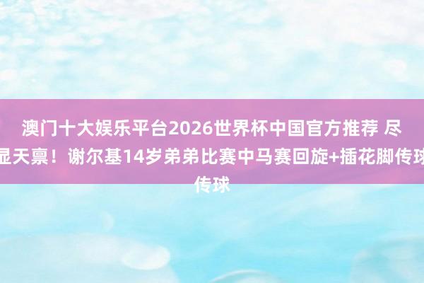 澳门十大娱乐平台2026世界杯中国官方推荐 尽显天禀！谢尔基14岁弟弟比赛中马赛回旋+插花脚传球