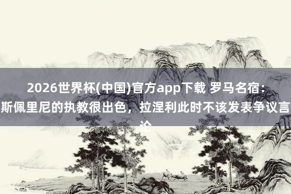2026世界杯(中国)官方app下载 罗马名宿：加斯佩里尼的执教很出色，拉涅利此时不该发表争议言论