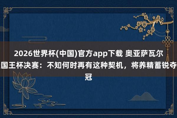 2026世界杯(中国)官方app下载 奥亚萨瓦尔谈国王杯决赛：不知何时再有这种契机，将养精蓄锐夺冠