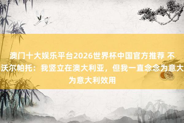 澳门十大娱乐平台2026世界杯中国官方推荐 不后悔！沃尔帕托：我竖立在澳大利亚，但我一直念念为意大利效用