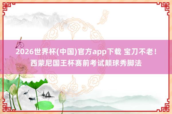 2026世界杯(中国)官方app下载 宝刀不老！西蒙尼国王杯赛前考试颠球秀脚法
