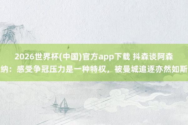 2026世界杯(中国)官方app下载 抖森谈阿森纳：感受争冠压力是一种特权，被曼城追逐亦然如斯