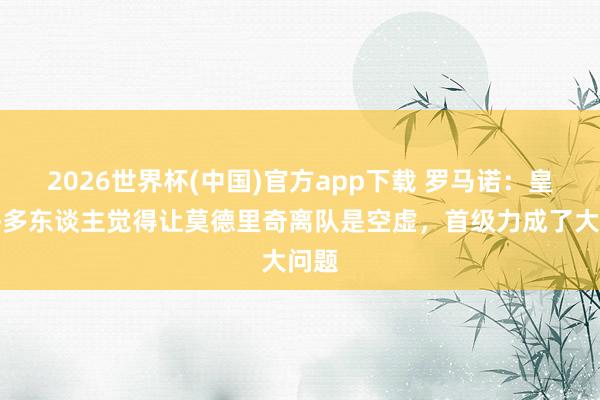 2026世界杯(中国)官方app下载 罗马诺：皇马许多东谈主觉得让莫德里奇离队是空虚，首级力成了大问题