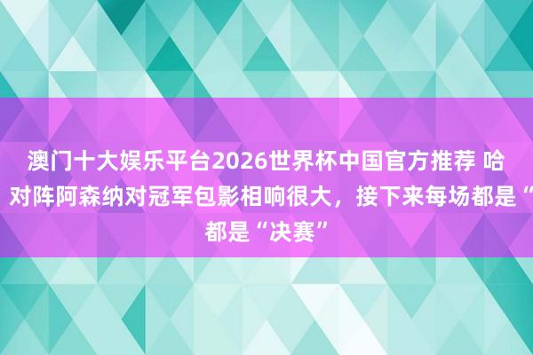 澳门十大娱乐平台2026世界杯中国官方推荐 哈兰德：对阵阿森纳对冠军包影相响很大，接下来每场都是“决赛”