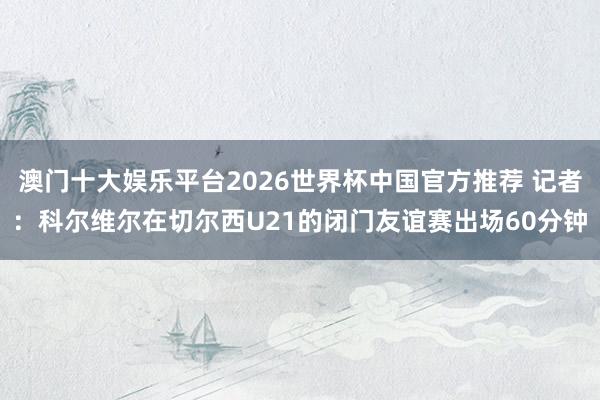澳门十大娱乐平台2026世界杯中国官方推荐 记者:科尔维尔在切尔西U21的闭门友谊赛出场60分钟