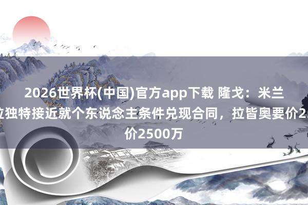 2026世界杯(中国)官方app下载 隆戈:米兰与吉拉独特接近就个东说念主条件兑现合同,拉皆奥要价2500万