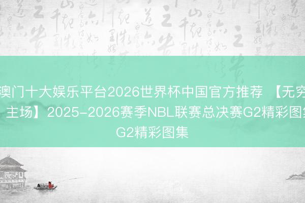 澳门十大娱乐平台2026世界杯中国官方推荐 【无穷 · 主场】2025-2026赛季NBL联赛总决赛G2精彩图集